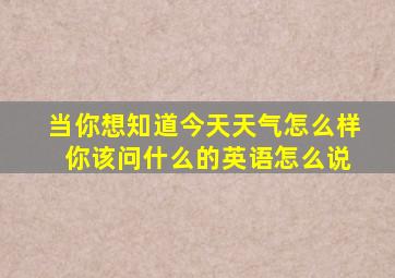 当你想知道今天天气怎么样 你该问什么的英语怎么说